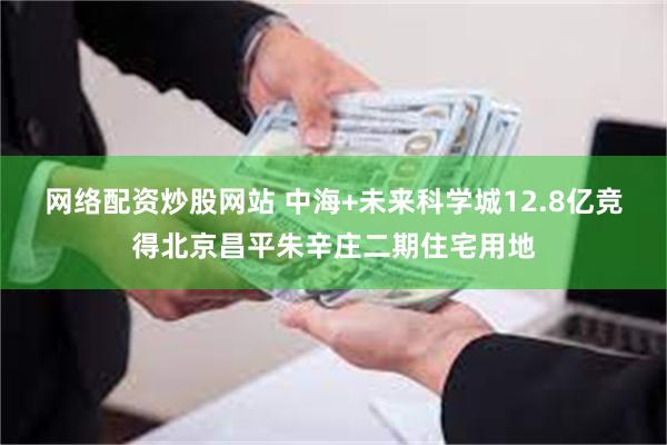 网络配资炒股网站 中海+未来科学城12.8亿竞得北京昌平朱辛庄二期住宅用地