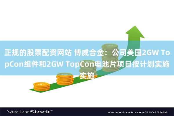 正规的股票配资网站 博威合金：公司美国2GW TopCon组件和2GW TopCon电池片项目按计划实施