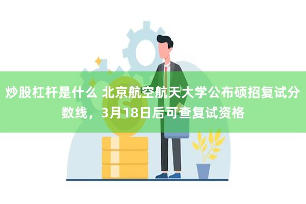 炒股杠杆是什么 北京航空航天大学公布硕招复试分数线，3月18日后可查复试资格