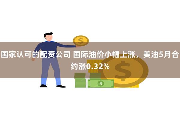 国家认可的配资公司 国际油价小幅上涨，美油5月合约涨0.32%