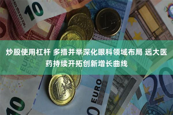 炒股使用杠杆 多措并举深化眼科领域布局 远大医药持续开拓创新增长曲线