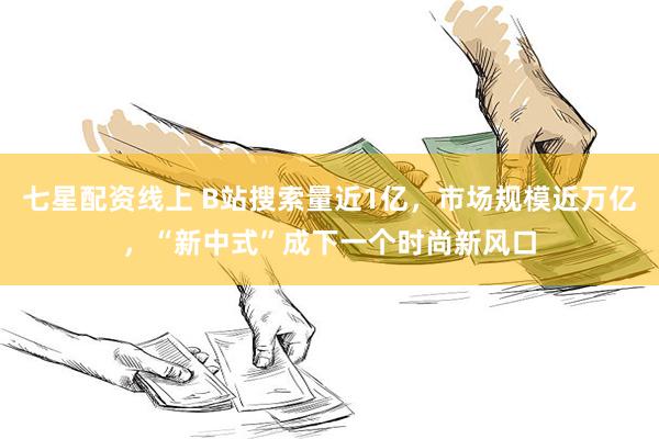 七星配资线上 B站搜索量近1亿，市场规模近万亿，“新中式”成下一个时尚新风口