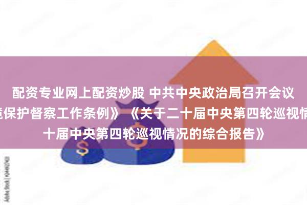 配资专业网上配资炒股 中共中央政治局召开会议 审议《生态环境保护督察工作条例》 《关于二十届中央第四轮巡视情况的综合报告》