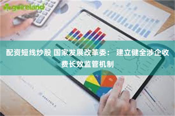 配资短线炒股 国家发展改革委： 建立健全涉企收费长效监管机制