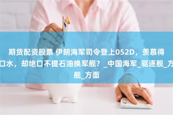 期货配资股票 伊朗海军司令登上052D，羡慕得流口水，却绝口不提石油换军舰？_中国海军_驱逐舰_方面