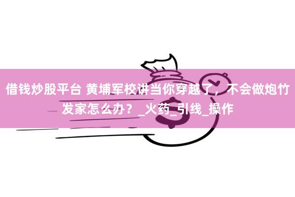 借钱炒股平台 黄埔军校讲当你穿越了，不会做炮竹发家怎么办？_火药_引线_操作