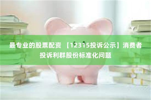 最专业的股票配资 【12315投诉公示】消费者投诉利群股份标准化问题