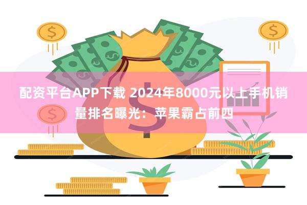 配资平台APP下载 2024年8000元以上手机销量排名曝光：苹果霸占前四
