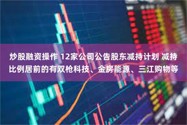 炒股融资操作 12家公司公告股东减持计划 减持比例居前的有双枪科技、金房能源、三江购物等