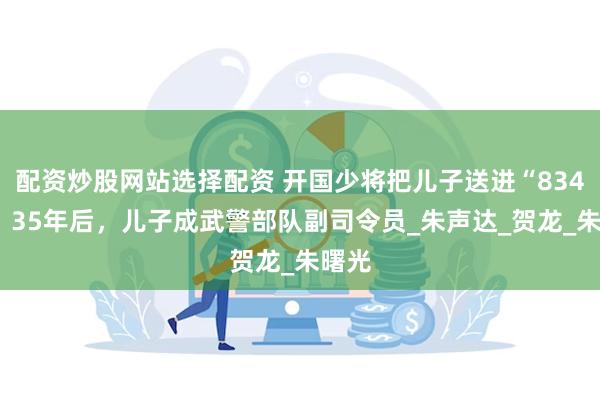 配资炒股网站选择配资 开国少将把儿子送进“8341”，35年