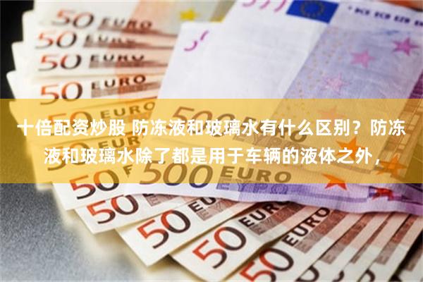 十倍配资炒股 防冻液和玻璃水有什么区别？防冻液和玻璃水除了都