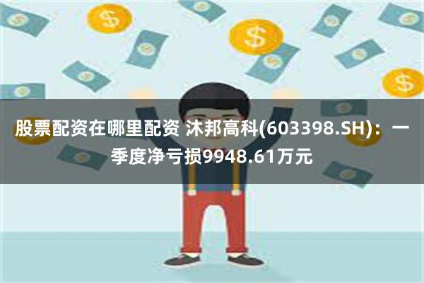 股票配资在哪里配资 沐邦高科(603398.SH)：一季度净亏损9948.61万元