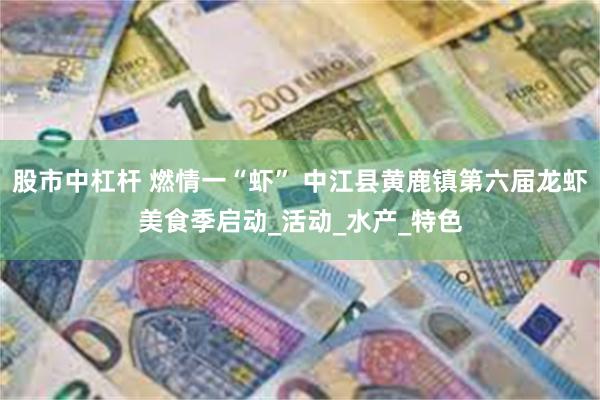 股市中杠杆 燃情一“虾” 中江县黄鹿镇第六届龙虾美食季启动_