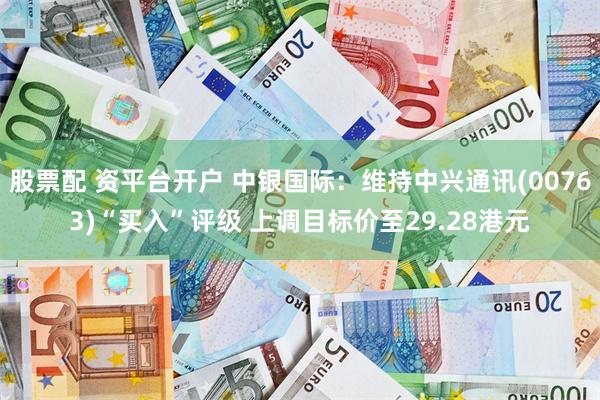 股票配 资平台开户 中银国际：维持中兴通讯(00763)“买