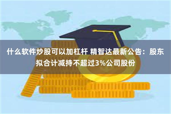 什么软件炒股可以加杠杆 精智达最新公告：股东拟合计减持不超过