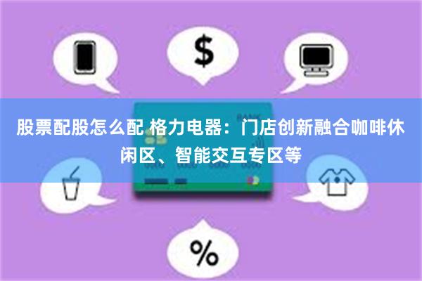 股票配股怎么配 格力电器：门店创新融合咖啡休闲区、智能交互专