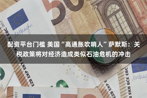 配资平台门槛 美国“高通胀吹哨人”萨默斯：关税政策将对经济造