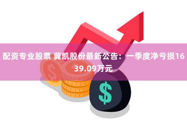 配资专业股票 冀凯股份最新公告：一季度净亏损1639.09万