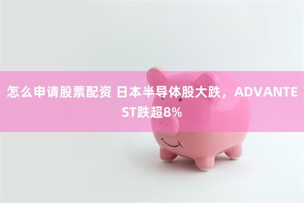 怎么申请股票配资 日本半导体股大跌，ADVANTEST跌超8