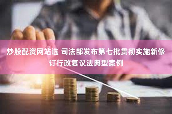 炒股配资网站选 司法部发布第七批贯彻实施新修订行政复议法典型