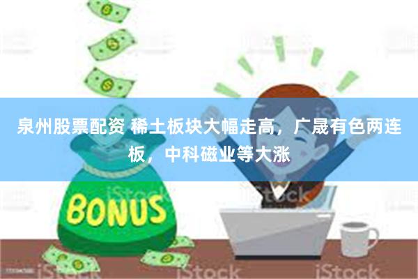 泉州股票配资 稀土板块大幅走高，广晟有色两连板，中科磁业等大