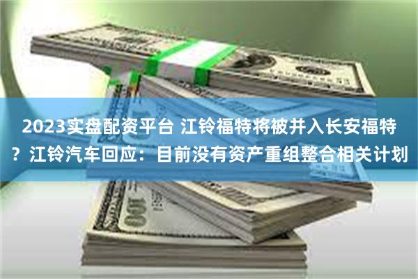 2023实盘配资平台 江铃福特将被并入长安福特？江铃汽车回应