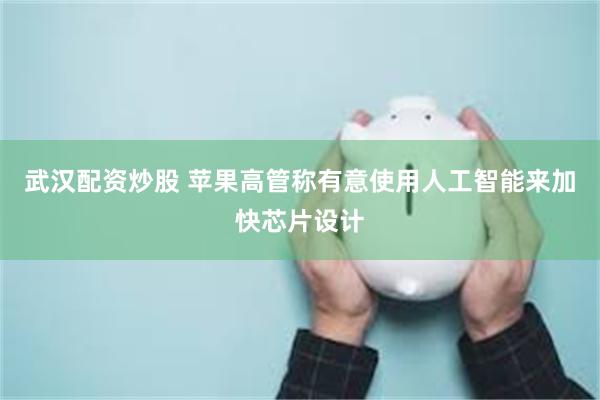 武汉配资炒股 苹果高管称有意使用人工智能来加快芯片设计