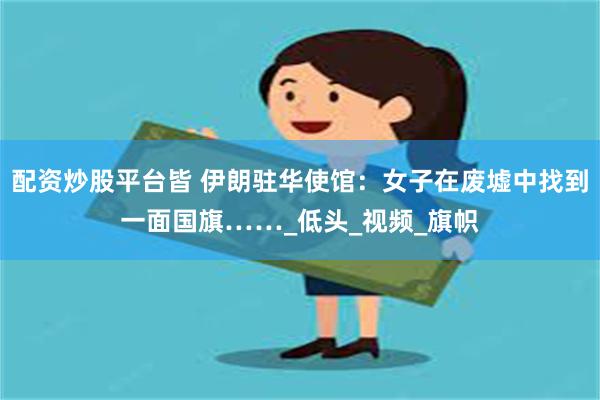 配资炒股平台皆 伊朗驻华使馆：女子在废墟中找到一面国旗……_
