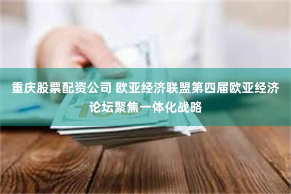 重庆股票配资公司 欧亚经济联盟第四届欧亚经济论坛聚焦一体化战